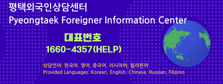 평택외국인상담센터
Pyeongtaek Foreigner Information Center
대표번호
1660-4357(HELP)
상담언어: 한국어, 영어, 중국어, 러시아어, 필리핀어
Provided Languages: Korean, English, Chinese, Russian, Filipino
