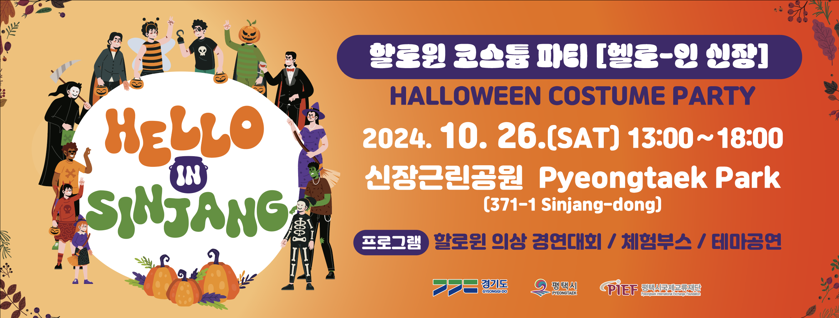 할로윈 코스튬 파티[헬로-인 신장]
HALLOWEEN COSTUME PARTY
2024. 10. 26.(SAT) 13:00~18:00
신장근린공원 Pyeongtaek Park(371-1 Sinjang-dong)
프로그램 할로윈 의상 경연대회 / 체험부스 / 테마공연
경기도 Gyeonggi-do 평택시 PYEONGTAEK PIEF 평택시국제교류재단 Pyeongtaek International Exchange Foundation