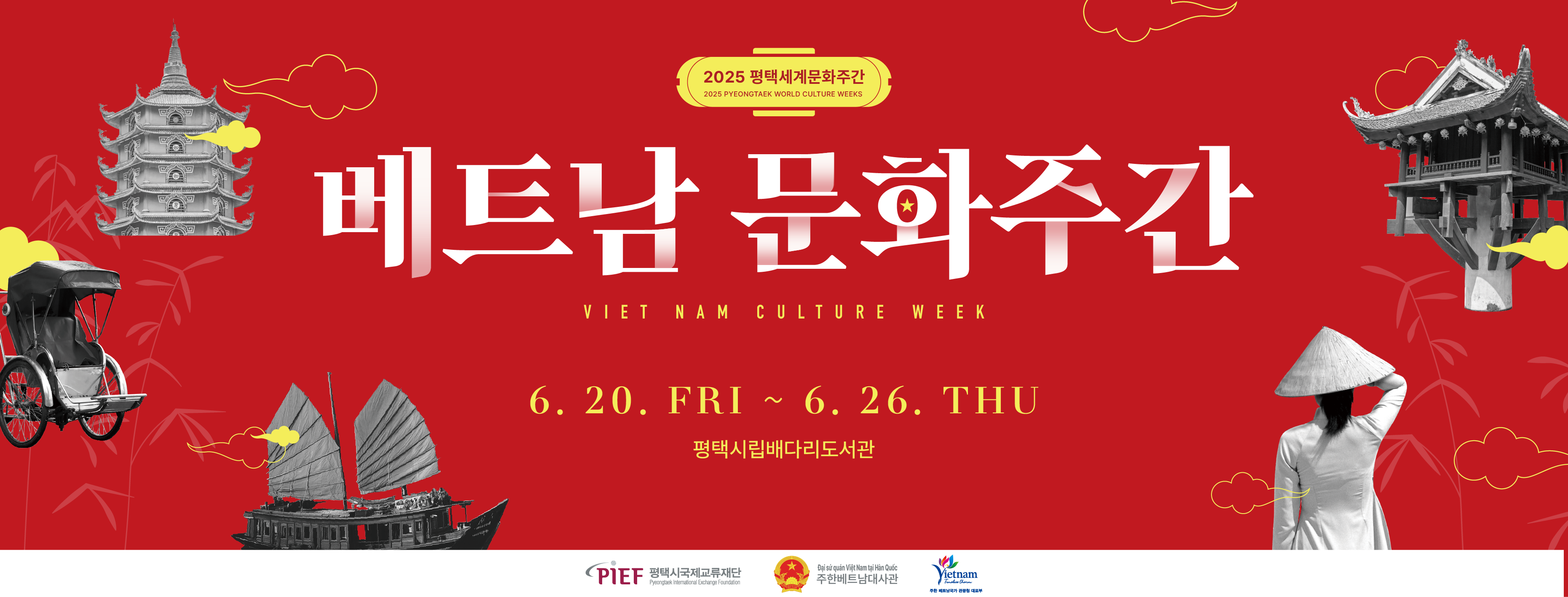 2025 평택세계문화주간 2025 PYEONGTAEK WORLD CULTURE WEEKS
베트남 문화주간 VIET NAM CULTURE WEEK
6. 20. FRI ~ 6. 26. THU 평택시립배다리도서관
PIEF 평택시국제교류재단 Pyeongtaek International Exchange Foundation
Đại sứ quán Việt Nam tại Hàn Quốc 주한베트남대사관
Vietnam Timeless Charm 주한 베트남국가 관광청 대표부
