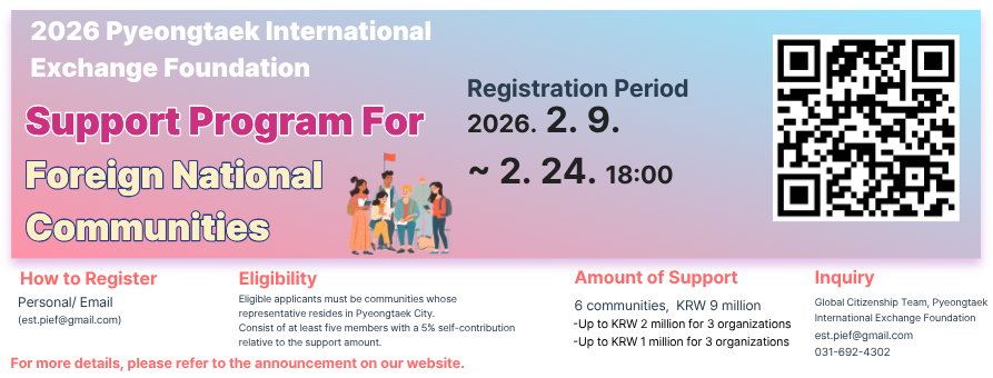 2026 Pyeongtaek International Exchange Foundation
Support Program For Foreign National Communities
Registration Period 2026. 2. 9. ~ 2. 24. 18:00
How to Register
Personal / Email (est.pief@gmail.com)
Eligibility
Eligible applicants must be communities whose representative resides in Pyeongtaek City. Consist of at least five members with a 5% self-contribution relative to the support amount.
Amount of Support
6 communities, KRW 9 million
- Up to KRW 2 million for 3 organizations
- Up to KRW 1 million for 3 organizations
Inquiry
Global Citizenship Team, Pyeongtaek International Exchange Foundation
est.pief@gmail.com
031-692-4302
For more details, please refer to the announcement on our website.